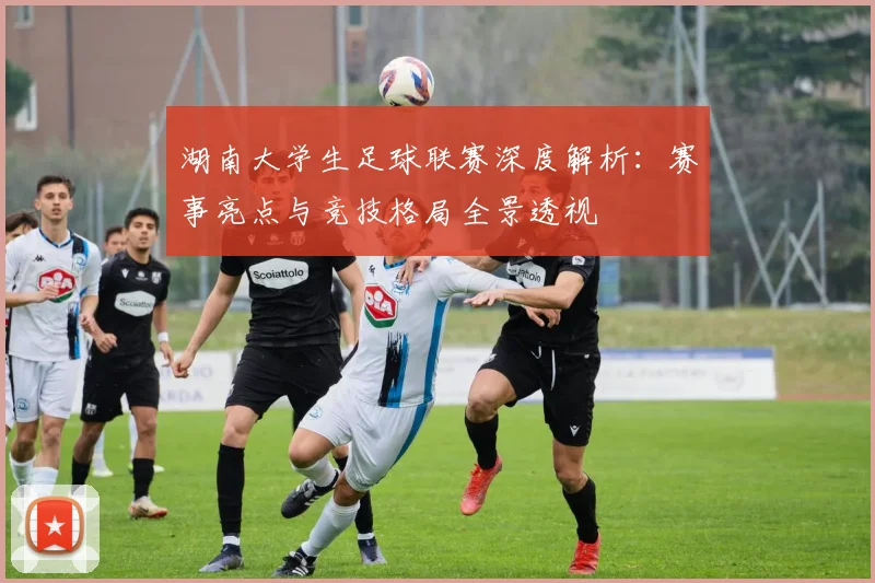 湖南大学生足球联赛深度解析：赛事亮点与竞技格局全景透视