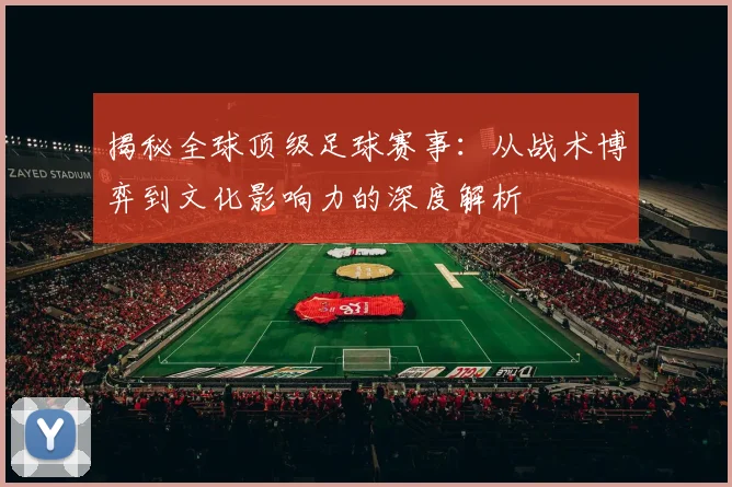 揭秘全球顶级足球赛事：从战术博弈到文化影响力的深度解析