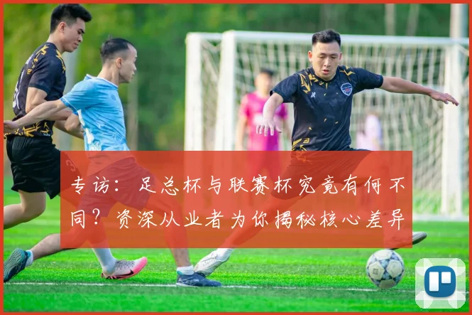 专访：足总杯与联赛杯究竟有何不同？资深从业者为你揭秘核心差异