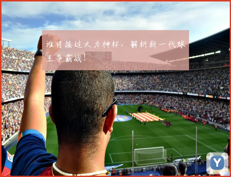 谁将接过大力神杯，解析新一代球王争霸战！