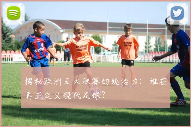 揭秘欧洲五大联赛的统治力：谁在真正定义现代足球？