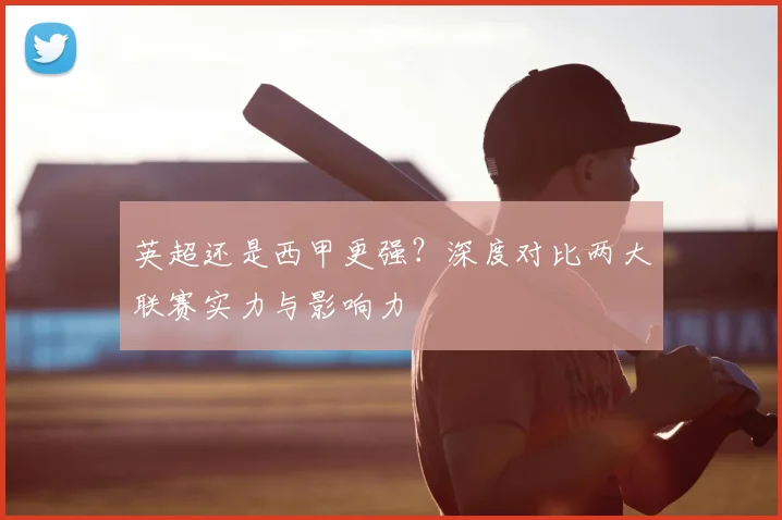 英超还是西甲更强？深度对比两大联赛实力与影响力