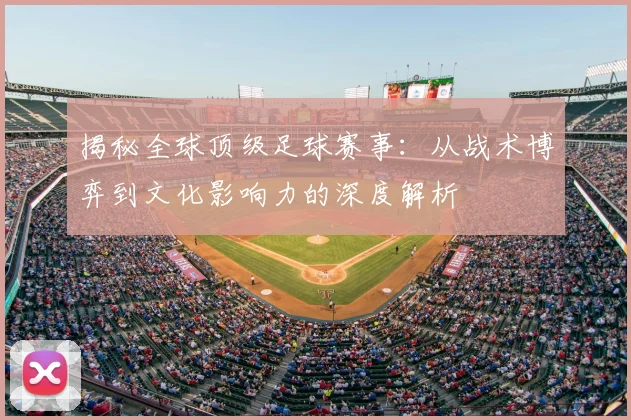 揭秘全球顶级足球赛事：从战术博弈到文化影响力的深度解析