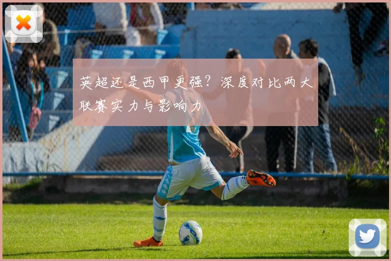 英超还是西甲更强？深度对比两大联赛实力与影响力