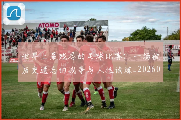 世界上最残忍的足球比赛：一场被历史遗忘的战争与人性试炼_20260609201239