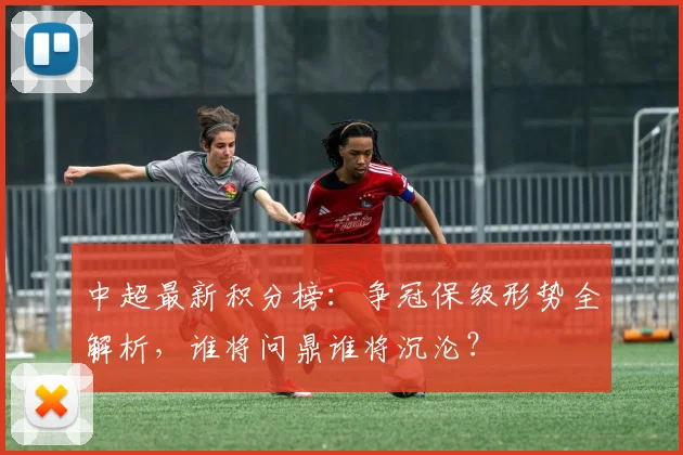 中超最新积分榜：争冠保级形势全解析，谁将问鼎谁将沉沦？