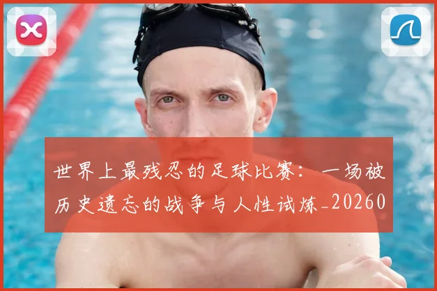 世界上最残忍的足球比赛：一场被历史遗忘的战争与人性试炼_20260609201239